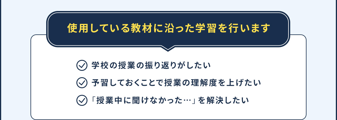 使用している教材に沿った学習を行います 学校の授業の振り返りがしたい 予習しておくことで授業の理解度を上げたい 「授業中聞けなかった…」を解決したい
