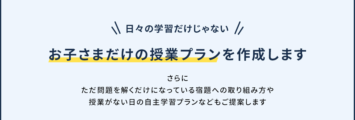 日々の学習だけじゃない お子さまだけの授業プランを作成します さらに ただ問題を解くだけになっている宿題への取り組み方や授業がない日の自主学習プランなどもご提案します