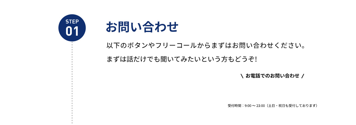 STEP01 お問い合わせ 以下のボタンやフリーコールからまずはお問い合わせください。まずは話だけでも聞いてみたいという方もどうぞ！ お電話でのお問い合わせ 受付時間：9：00から23：00(土日・祝日も受付しております)