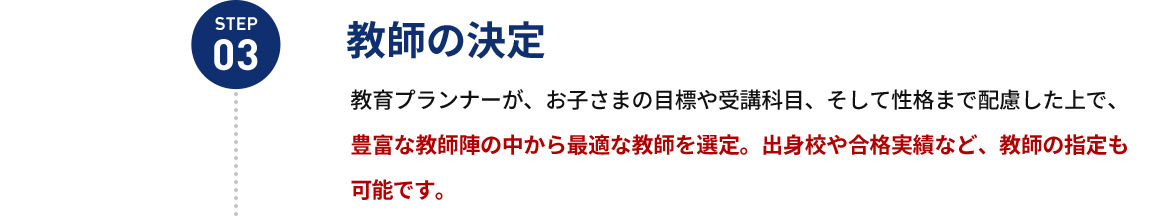 STEP03 教師の決定 教育プランナーが、お子さまの目標や受講科目、そして性格まで配慮した上で、豊富な教師陣の中から最適な教師を選定。出身校や合格実績など、教師の指定も可能です。