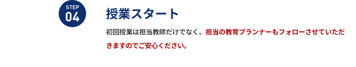 STEP04 授業スタート 初回授業は担当教師だけでなく、担当の教育プランナーもフォローさせていただきますのでご安心ください。