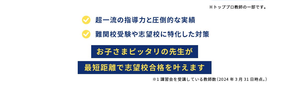 ※トッププロ教師の一部です。 超一流の指導力と圧倒的な実績 難関校受験や志望校に特化した対策 お子さまピッタリの先生が最短距離で志望校合格を叶えます ※1 講習会を受講している教師数(2024年3月31日時点。)