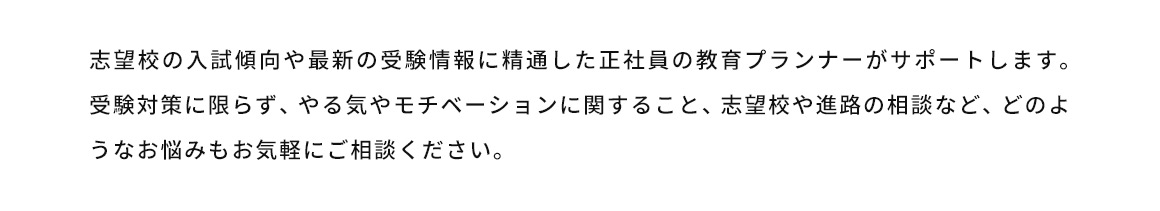 志望校の入試傾向や最新の受験情報に精通した正社員の教育プランナーがサポートします。受験対策に限らず、やる気やモチベーションに関すること、志望校や進路の相談など、どのようなお悩みもお気軽にご相談ください。