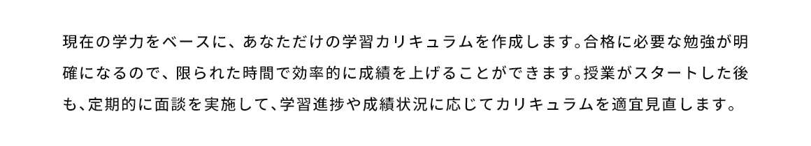 現在の学力をベースに、あなただけの学習カリキュラムを作成します。合格に必要な勉強が明確になるので、限られた時間で効率的に成績を上げることができます。授業がスタートした後も、定期的に面談を実施して、学習進捗や成績状況に応じてカリキュラムを適宜見直します。
