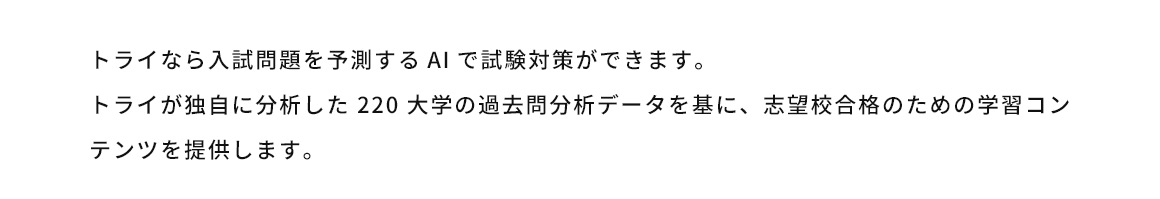 トライなら入試問題を予測するAIで試験対策ができます。トライが独自に分析した220大学の過去問分析データを基に、志望校合格のための学習コンテンツを提供します。