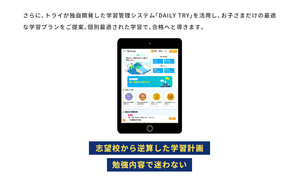 さらに、トライが独自開発した学習管理システム「DAILY TRY」を活用し、お子さまだけの最適な学習プランをご提案。個別最適された学習で、合格へと導きます。 志望校から逆算した学習計画 勉強内容で迷わない