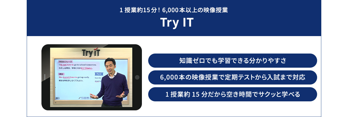 1授業約15分！6,000本以上の映像授業 Try IT 知識ゼロでも学習できる分かりやすさ 1授業約15分だから空き時間でサクッと学べる 6,000本の映像授業で定期テストから入試まで対応