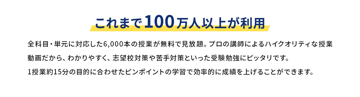これまで100万人以上が利用 全科目・単元に対応した6,000本の授業が無料で見放題。プロの講師によるハイクオリティな授業動画だから、わかりやすく、志望校対策や苦手対策といった受験勉強にピッタリです。1授業約15分の目的に合わせたピンポイントの学習で効率的に成績を上げることができます。