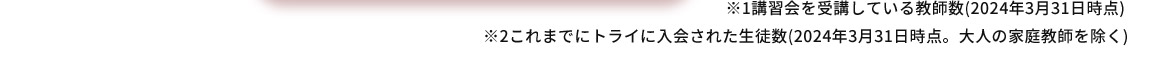 ※1 講習会を受講している教師数(2024年3月31日時点) ※2 これまでにトライに入会された生徒数(2024年3月31日時点。大人の家庭教師を除く)