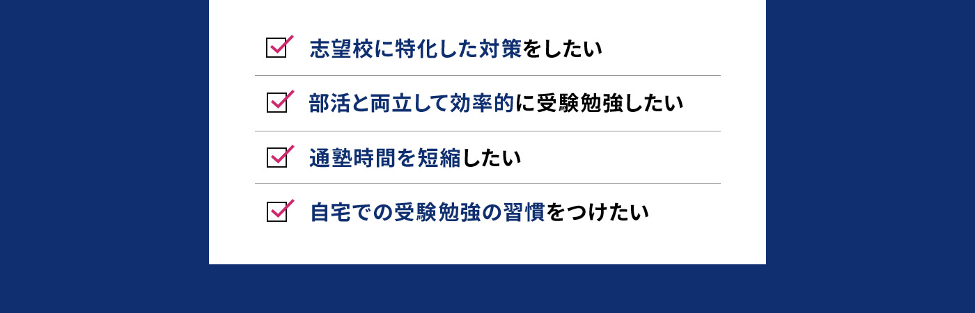 志望校に特化した対策をしたい 部活と両立して効率的に受験勉強したい 通塾時間を短縮したい 自宅での受験勉強の習慣をつけたい