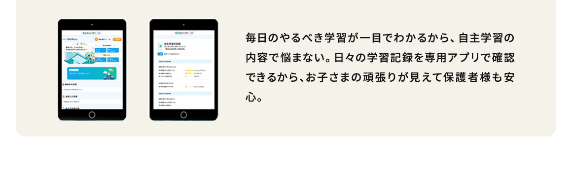 毎日のやるべき学習が一目でわかるから、自主学習の内容で悩まない。日々の学習記録を専用アプリで確認できるから、お子さまの頑張りが見えて保護者様も安心。