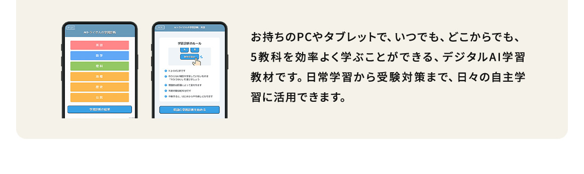 お持ちのPCやタブレットで、いつでも、どこからでも、5教科を効率よく学ぶことができる、デジタルAI学習教材です。日常学習から受験対策まで、日々の自主学習に活用できます。