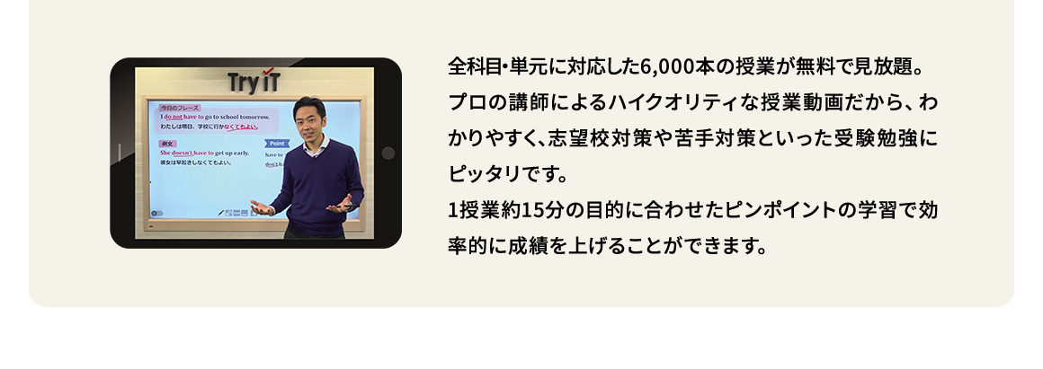 全科目・単元に対応した6,000本の授業が無料で見放題。プロの講師によるハイクオリティな授業動画だから、わかりやすく、志望校対策や苦手対策といった受験勉強にピッタリです。1授業約15分の目的に合わせたピンポイントの学習で効率的に成績を上げることができます。