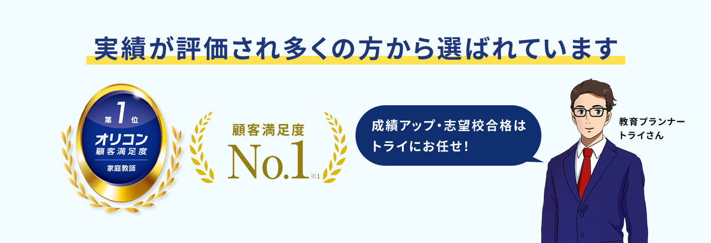 実績が評価され多くの方から選ばれています 第1位 オリコン顧客満足度 家庭教師 顧客満足度No.1※1 成績アップ・志望校合格はトライにお任せ！ 教育プランナー トライさん
