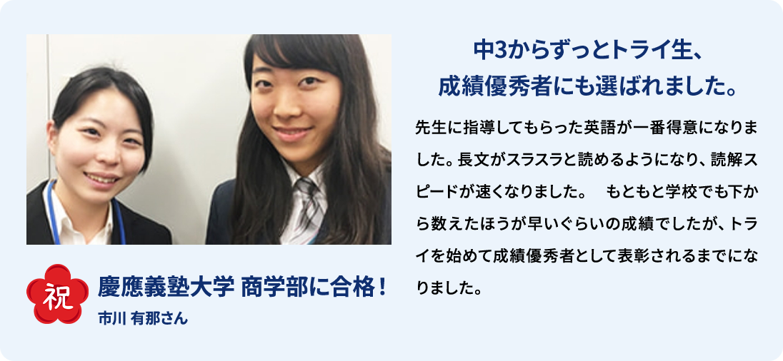 祝 慶應義塾大学 商学部に合格！ 市川 有那さん 中3からずっとトライ生、成績優秀者にも選ばれました。 先生に指導してもらった英語が一番得意になりました。長文がスラスラと読めるようになり、読解スピードが速くなりました。もともと学校でも下から数えたほうが早いぐらいの成績でしたが、トライを初めて成績優秀者として表彰されるまでになりました。