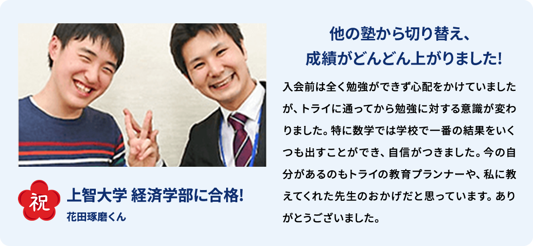 祝 上智大学経済学部に合格！ 花田琢磨くん 他の塾から切り替え、成績がどんどん上がりました！入会前は全く勉強ができず心配をかけていましたが、トライに通ってから勉強に対する意識が変わりました。特に数学では学校で一番の結果をいくつも出すことができ、自信がつきました。今の自分があるのもトライの教育プランナーや、私に教えてくれた先生のおかげだと思っています。ありがとうございました。