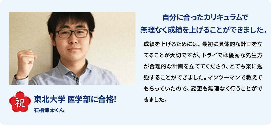 祝 東北大学医学部に合格！ 石橋涼太くん 自分に合ったカリキュラムで無理なく成績を上げることができました。 成績を上げるためには、最初に具体的な計画を立てることが大切ですが、トライでは優秀な先生方が合理的な計画を立ててくださり、とても楽に勉強することができました。マンツーマンで教えてもらっていたので、変更も無理なく行うことができました。