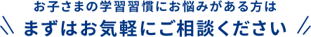 お子さまの学習習慣にお悩みがある方は まずはお気軽にご相談ください