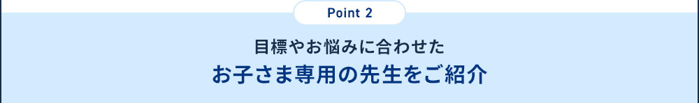 Point2 目標やお悩みに合わせたお子さま専用の先生をご紹介
