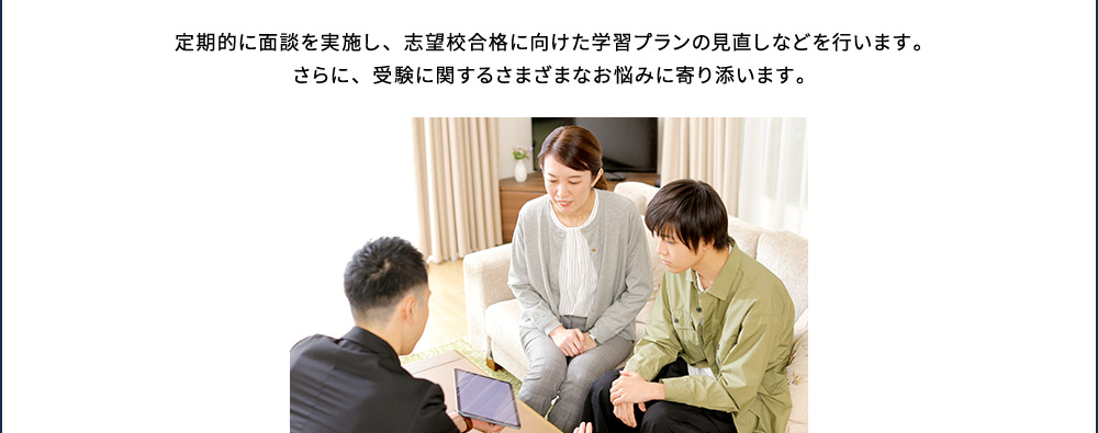 定期的に面談を実施し、志望校合格に向けた学習プランの見直しなどを行います。さらに、受験に関するさまざまなお悩みに寄り添います。