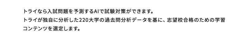 トライなら入試問題を予測するAIで試験対策ができます。トライが独自に分析した220大学の過去問分析データを基に、志望校合格のための学習コンテンツを選定します。