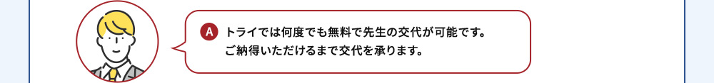 A トライでは何度でも無料で先生の交代が可能です。ご納得いただけるまで交代を承ります。