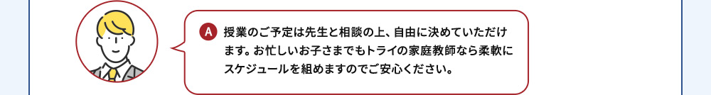 A 授業のご予定は先生と相談の上、自由に決めていただけます。お忙しいお子さまでもトライの家庭教師なら柔軟にスケジュールを組めますのでご安心ください。