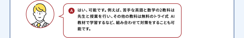 A はい、可能です。例えば、苦手な英語と数学の2教科は先生と授業を行い、その他の教科は無料のトライ式 AI教材で学習するなど、組み合わせて対策をすることも可能です。