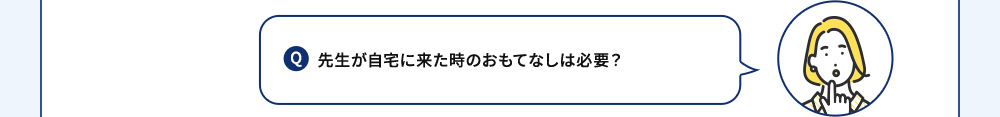 Q 先生が自宅に来た時のおもてなしは必要？