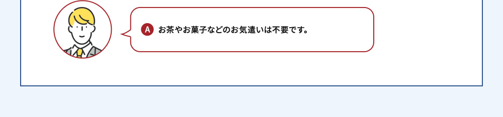 A お茶やお菓子などのお気遣いは不要です。