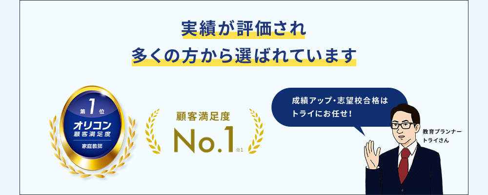 実績が評価され多くの方から選ばれています 第1位 オリコン顧客満足度 家庭教師 顧客満足度No.1※1 成績アップ・志望校合格はトライにお任せ！ 教育プランナー トライさん