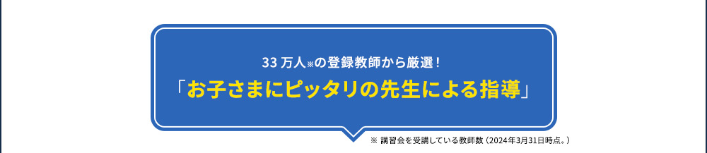 33万人※の登録教師から厳選！ 「お子さまにピッタリの先生による指導」 ※ 講習会を受講している教師数(2024年3月31日時点。)