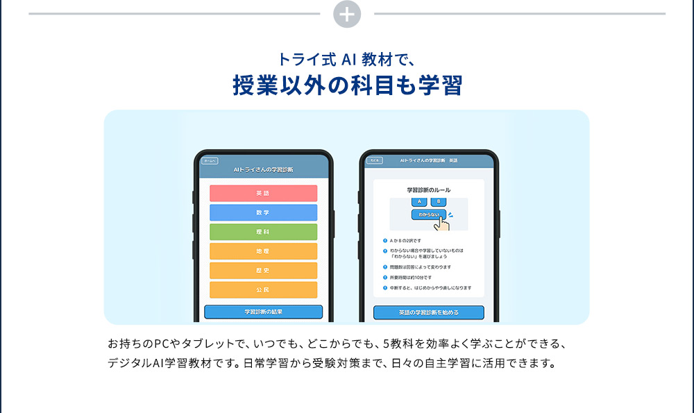 トライ式AI教材で、授業以外の科目も学習 お持ちのPCやタブレットで、いつでも、どこからでも、5教科を効率よく学ぶことができる、デジタルAI学習教材です。日常学習から受験対策まで、日々の自主学習に活用できます。