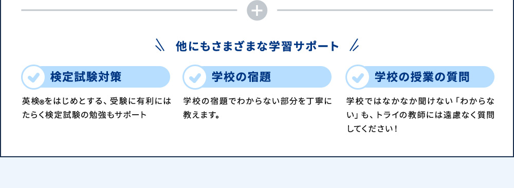 他にもさまざまな学習サポート 検定試験対策 英検®をはじめとする、受験に有利にはたらく検定試験の勉強もサポート 学校の宿題 学校の宿題でわからない部分を丁寧に教えます。 学校の授業の質問 学校ではなかなか聞けない「わからない」も、トライの教師には遠慮なく質問してください！