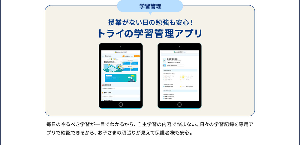 学習管理 授業がない日の勉強も安心！ トライの学習管理アプリ 毎日のやるべき学習が一目でわかるから、自主学習の内容で悩まない。日々の学習記録を専用アプリで確認できるから、お子さまの頑張りが見えて保護者様も安心。