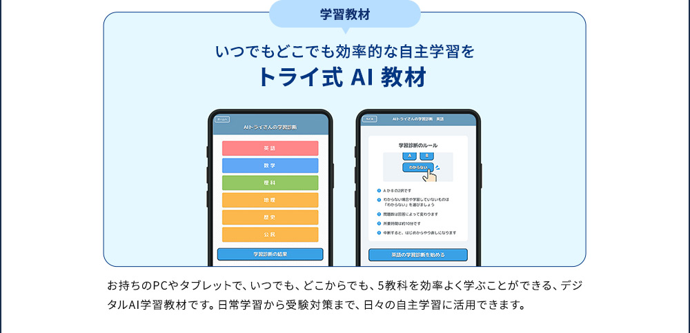 学習教材 いつでもどこでも効率的な学習を トライ式AI教材 お持ちのPCやタブレットで、いつでも、どこからでも、5教科を効率よく学ぶことができる、デジタルAI学習教材です。日常学習から受験対策まで、日々の自主学習に活用できます。