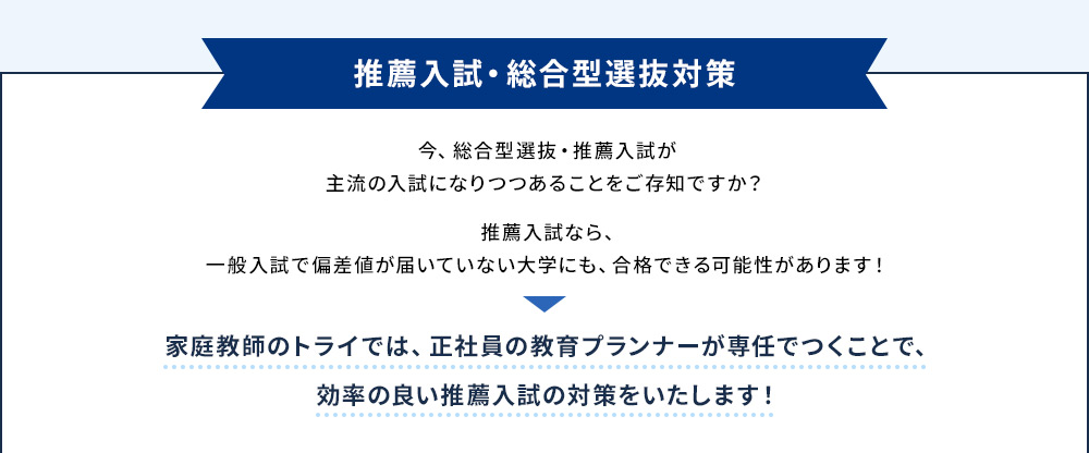 推薦入試・総合型選抜対策 今、総合型選抜・推薦入試が主流の入試になりつつあることをご存知ですか？ 推薦入試なら、一般入試で偏差値が届いていない大学にも、合格できる可能性があります！ 家庭教師のトライでは、正社員の教育プランナーが専任でつくことで、効率の良い推薦入試の対策をいたします！