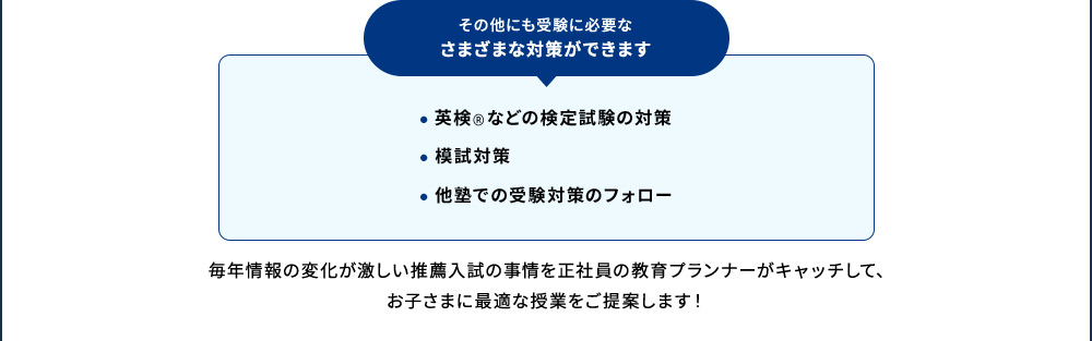 その他にも受験に必要なさまざまな対策ができます ・英検®などの検定試験の対策 ・模試対策 ・他塾での受験対策のフォロー 毎年情報の変化が激しい推薦入試の事情を正社員の教育プランナーがキャッチして、お子さまに最適な授業をご提案します！