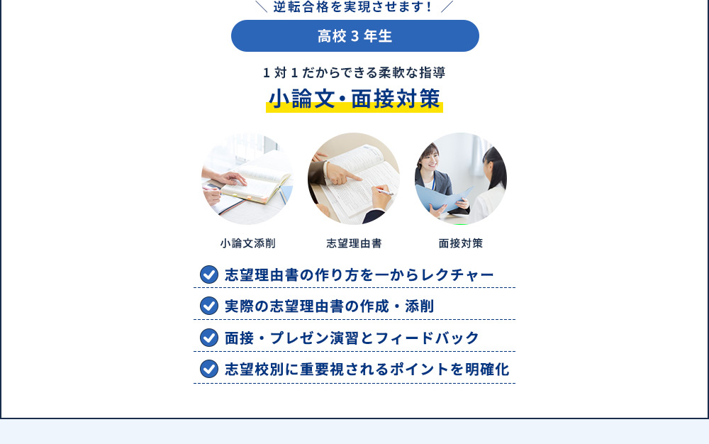 逆転合格を実現させます！ 高校3年生 1対1だからできる柔軟な指導 小論文・面接対策 小論文添削 志望理由書 面接対策 志望理由書の作り方を一からレクチャー 実際の志望理由書の作成・添削 面接・プレゼン演習とフィードバック 志望校別に重要視されるポイントを明確化