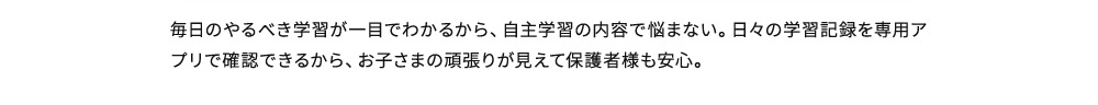 毎日のやるべき学習が一目でわかるから、自主学習の内容で悩まない。日々の学習記録を専用アプリで確認できるから、お子さまの頑張りが見えて保護者様も安心。