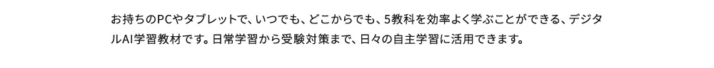 お持ちのPCやタブレットで、いつでも、どこからでも、5教科を効率よく学ぶことができる、デジタルAI学習教材です。日常学習から受験対策まで、日々の自主学習に活用できます。