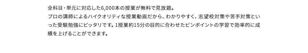 全科目・単元に対応した6,000本の授業が無料で見放題。プロの講師によるハイクオリティな授業動画だから、わかりやすく、志望校対策や苦手対策といった受験勉強にピッタリです。1授業約15分の目的に合わせたピンポイントの学習で効率的に成績を上げることができます。