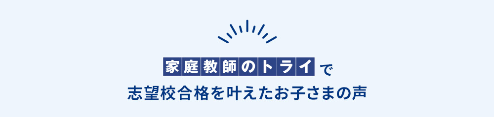 家庭教師のトライで志望校合格を叶えたお子さまの声