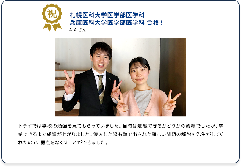祝 札幌医科大学医学部医学科 兵庫医科大学医学部医学科 合格！ A.A さん トライでは学校の勉強を見てもらっていました。当時は進級できるかどうかの成績でしたが、卒業できるまで成績が上がりました。浪人した際も塾で出された難しい問題の解説を先生がしてくれたので、弱点をなくすことができました。
