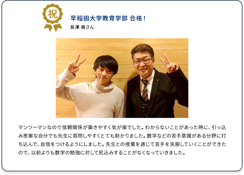 祝 早稲田大学教育学部 合格！ 長澤 昊さん マンツーマンなので信頼関係が築きやすく気が楽でした。わからないことがあった時に、引っ込み思案な自分でも先生に質問しやすくとても助かりました。数学などの苦手意識がある分野に打ち込んで、自信をつけるようにしました。先生との授業を通じて苦手を克服していくことができたので、以前よりも数学の勉強に対して尻込みすることがなくなっていきました。