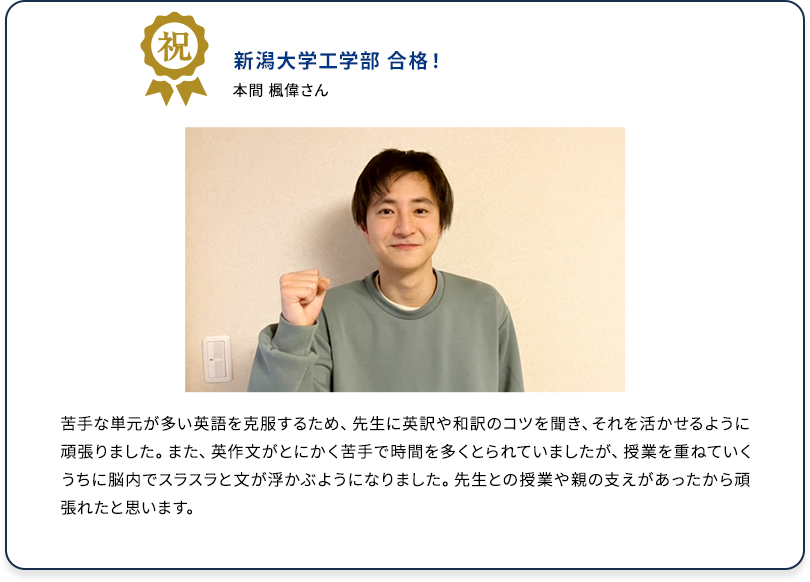 祝 新潟大学工学部 合格！ 本間 楓偉さん 苦手な単元が多い英語を克服するため、先生に英訳や和訳のコツを聞き、それを活かせるように頑張りました。また、英作文がとにかく苦手で時間を多くとられていましたが、授業を重ねていくうちに脳内でスラスラと文が浮かぶようになりました。先生との授業や親の支えがあったから頑張れたと思います。