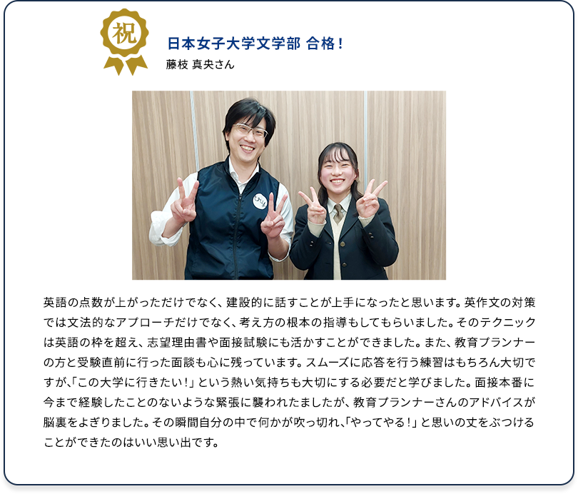 祝 日本女子大学文学部 合格！ 藤枝 真央さん 英語の点数が上がっただけでなく、建設的に話すことが上手になったと思います。英作文の対策では文法的なアプローチだけでなく、考え方の根本の指導もしてもらいました。そのテクニックは英語の枠を超え、志望理由書や面接試験にも活かすことができました。また、教育プランナーの方と受験直前に行った面談も心に残っています。スムーズに応答を行う練習はもちろん大切ですが、「この学校に行きたい！」という熱い気持ちも大切にする必要だと学びました。面接本番に今まで経験したことのないような緊張に襲われましたが、教育プランナーさんのアドバイスが脳裏をよぎりました。その瞬間自分の中で何かが吹っ切れ、「やってやる！」と思いの丈をぶつけることができたのはいい思い出です。