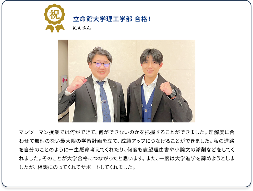 祝 立命館大学理工学部 合格！ K.Aさん マンツーマン授業では何ができて、何ができないのかを把握することができました。理解度に合わせて無理のない最大限の学習計画を立て、成績アップにつなげることができました。私の進路を自分のことのように一生懸命考えてくれたり、何度も志望理由書や小論文の添削などをしてくれました。そのことが大学合格につながったと思います。また、一度は大学進学を諦めようとしましたが、相談にのってくれてサポートしてくれました。