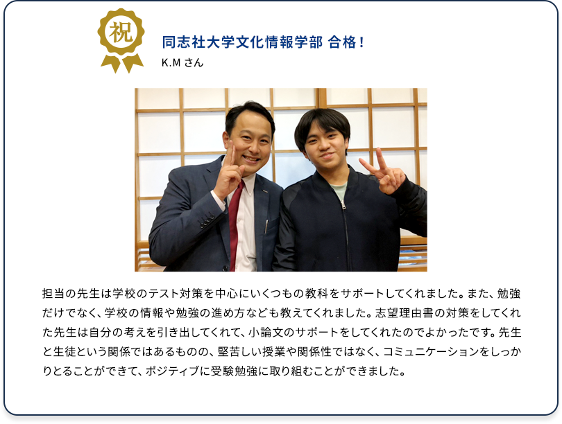 祝 同志社大学文化情報学部 合格！ K.M さん 担当の先生は学校のテスト対策を中心にいくつもの教科をサポートしてくれました。また、勉強だけでなく、学校の情報や勉強の進め方なども教えてくれました。志望理由書の対策をしてくれた先生は自分の考えを引き出してくれて、小論文のサポートをしてくれたのでよかったです。先生と生徒という関係ではあるものの、堅苦しい授業や関係性ではなく、コミュニケーションをしっかりとることができて、ポジティブに受験勉強に取り組むことができました。