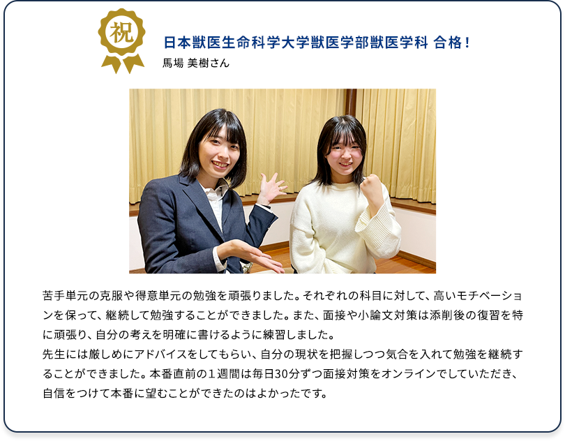 祝 日本獣医生命科学大学獣医学部獣医学科 合格！ 馬場 美樹さん 苦手単元の克服や得意単元の勉強を頑張りました。それぞれの科目に対して、高いモチベーションを保って、継続して勉強することができました。また、面接や小論文対策は添削後の復習を特に頑張り、自分の考えを明確に書けるように練習しました。 先生には厳しめにアドバイスをしてもらい、自分の現状を把握しつつ気合を入れて勉強を継続することができました。本番直前の1週間は毎日30分ずつ面接対策をオンラインでしていただき、自信をつけて本番に臨むことができたのはよかったです。